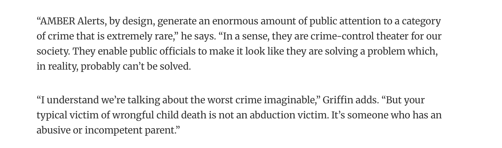 A quote from Timothy Griffin: "AMBER Alerts, by design, generate an enormous amount of public attention to a category of crime that is extremely rare. In a sense, they are crime-control theater for our society. They enable public officials to make it look like they are solving a problem which, in reality, probably can't be solved. I understand we're talking about the worst crime imaginable. But your typical victim of wrongful child death is not an abduction victim. It's someone who has an abusive or incompetent parent."